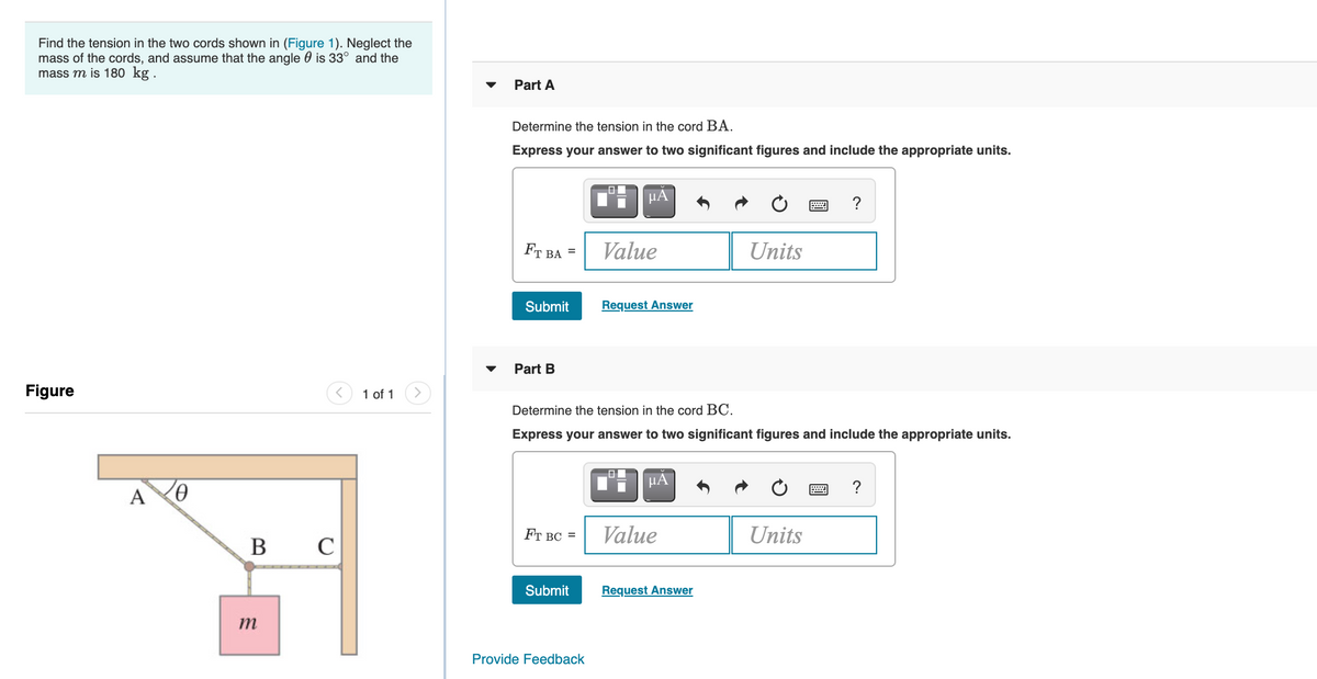 Find the tension in the two cords shown in (Figure 1). Neglect the
mass of the cords, and assume that the angle 0 is 33° and the
mass m is 180 kg.
Part A
Determine the tension in the cord BA.
Express your answer to two significant figures and include the appropriate units.
HA
?
FT BA
Value
Units
Submit
Request Answer
Part B
Figure
1 of 1
Determine the tension in the cord BC.
Express your answer to two significant figures and include the appropriate units.
HA
?
A
FT BC =
Value
Units
B
C
Submit
Request Answer
m
Provide Feedback
