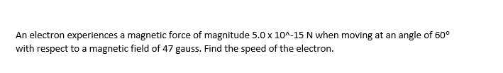 An electron experiences a magnetic force of magnitude 5.0 x 10^-15 N when moving at an angle of 60°
with respect to a magnetic field of 47 gauss. Find the speed of the electron.
