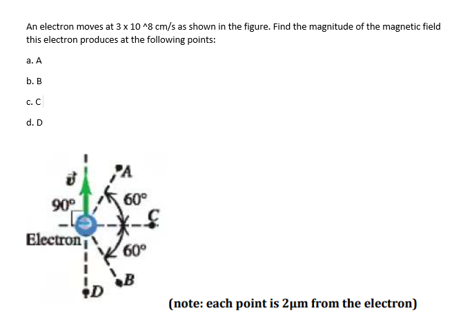 An electron moves at 3 x 10 ^8 cm/s as shown in the figure. Find the magnitude of the magnetic field
this electron produces at the following points:
a. A
b. B
C. C
d. D
90°
Electron
D
A
60⁰
60°
(note: each point is 2µm from the electron)