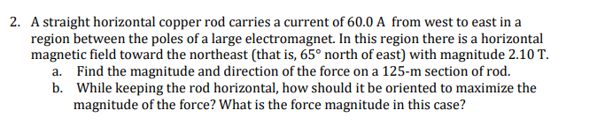 2. A straight horizontal copper rod carries a current of 60.0 A from west to east in a
region between the poles of a large electromagnet. In this region there is a horizontal
magnetic field toward the northeast (that is, 65° north of east) with magnitude 2.10 T.
a. Find the magnitude and direction of the force on a 125-m section of rod.
b. While keeping the rod horizontal, how should it be oriented to maximize the
magnitude of the force? What is the force magnitude in this case?