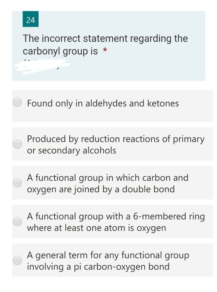 24
The incorrect statement regarding the
carbonyl group is *
Found only in aldehydes and ketones
Produced by reduction reactions of primary
or secondary alcohols
A functional group in which carbon and
oxygen are joined by a double bond
A functional group with a 6-membered ring
where at least one atom is oxygen
A general term for any functional group
involving a pi carbon-oxygen bond
