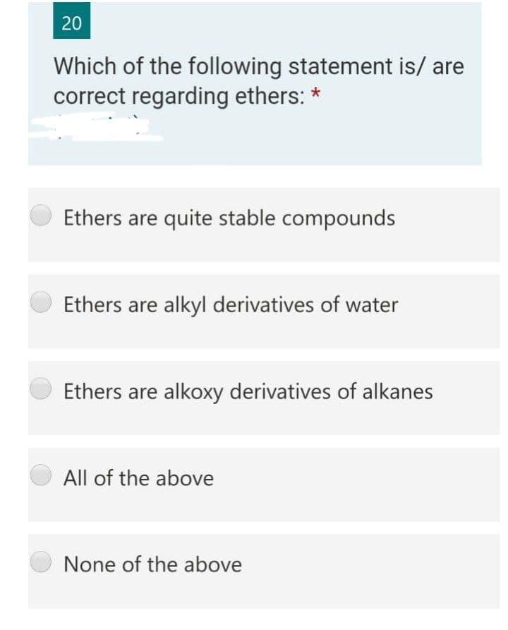 20
Which of the following statement is/ are
correct regarding ethers: *
Ethers are quite stable compounds
Ethers are alkyl derivatives of water
Ethers are alkoxy derivatives of alkanes
All of the above
None of the above
