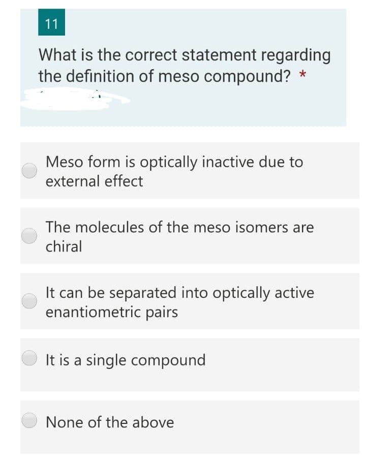 11
What is the correct statement regarding
the definition of meso compound? *
Meso form is optically inactive due to
external effect
The molecules of the meso isomers are
chiral
It can be separated into optically active
enantiometric pairs
It is a single compound
None of the above

