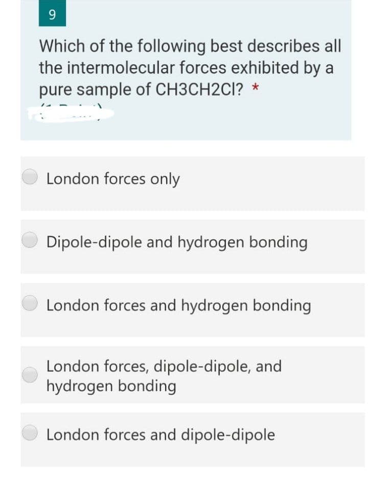 9.
Which of the following best describes all
the intermolecular forces exhibited by a
pure sample of CH3CH2CI? *
London forces only
Dipole-dipole and hydrogen bonding
London forces and hydrogen bonding
London forces, dipole-dipole, and
hydrogen bonding
London forces and dipole-dipole
