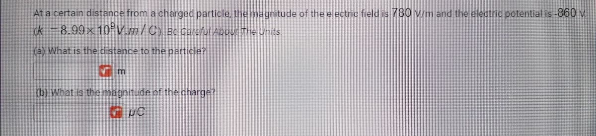 At a certain distance from a charged particle, the magnitude of the electric field is 780 v/m and the electric potential is-860 v
(k 8.99×10°V.m/C) Be Careful About The units.
(a) What is the distance to the particle?
(b) What is the magnitude.cf the charge?
