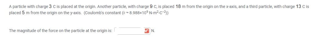 A particle with charge 3 C is placed at the origin. Another particle, with charge 9 c, is placed 18 m from the origin on the x-axis, and a third particle, with charge 13 c is
placed 5 m from the origin on the y-axis. (Coulomb's constant (k = 8.988x10° N-m2.c-2)
The magnitude of the force on the particle at the origin is:
AN.
