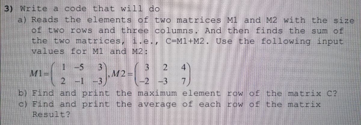3) Write a code that will do
a) Reads the elementts of two matrices M1 and M2 with the size
of two rows and three columns. And then finds the sum of
the two matrices, i.e., C=M1+M2. Use the following input
values for Ml
and M2:
1 -5
3)
M2
-2 -3
3 2
M1=
2 -1 -3
b) Find and print the maximum element row of the matrix C?
c) Find and print the average of each row of the matrix
Result?
4 74 O
