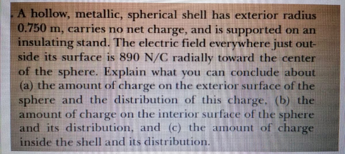 A hollow, metallic, spherical shell has exterior radius
0.750 m, carries no net charge, and is supported on an
insulating stand. The electric field everywhere just out-
side its surface is 890 N/C radially toward the center
of the sphere. Explain what you can conclude about
(a) the amount of charge on the exterior surface of the
sphere and the distribution of this charge. (b) the
amount of charge on the interior surface of the sphere
and its distribution, and (c) the amount of charge
inside the shell and its distribution.
