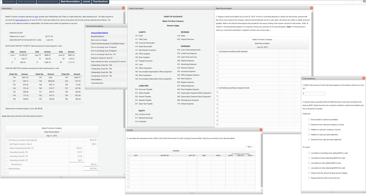 Instructions
Chart of Accounts
Amount Descriptions
Bank Reconciliation
Journal
Final Questions
Instructions
Chart of Accounts
Bank Reconciliation
Beeler Furniture Company deposits all cash receipts each Wednesday and Friday in a night depository, after banking hours. The data required to
CHART OF ACCOUNTS
1. Prepare a bank reconciliation as of June 30, 20Y2. If errors in recording deposits or checks are discovered, assume that
reconcile the bank statement as of June 30, 20Y2, have been taken from various documents and records and are reproduced as follows. The
the errors were made by the company. Assume that all deposits are from cash sales. All checks are written to satisfy accounts
Beeler Furniture Company
sources of the data are printed in capital letters. All checks were written for payments on account.
payable. Refer to the Amount Descriptions list provided for the exact wording of the answer choices for text entries. "Add:" &
Amount Descriptions
General Ledger
"Deduct:" will automatically appear if it is required. Round your answers to two decimal places. (Note: For those boxes in
which you must enter subtracted or negative numbers use a minus sign. )
ASSETS
REVENUE
CASH ACCOUNT:
Amount Descriptions
110 Cash
410 Sales
Balance as of June 1
$9,317.40
Adjusted balance
CASH RECEIPTS FOR MONTH OF JUNE
9,223.76
Bank service charges
111 Petty Cash
610 Interest Revenue
Beeler Furniture Company
Check returned because of insufficient funds
120 Accounts Receivable
Bank Reconciliation
DUPLICATE DEPOSIT TICKETS: Date and amount of each deposit in June:
131 Notes Receivable
EXPENSES
Error in recording June 10 deposit
June 30, 20Y2
141 Merchandise Inventory
510 Cost of Merchandise Sold
Date
Amount
Date
Amount
Error in recording June 24 deposit
1 Cash balance according to bank statement
Date
Amount
Error in recording Check No. 743
145 Office Supplies
515 Credit Card Expense
June 1
$1,080.50
June 10
$996.61
June 22
$897.34
2
146 Store Supplies
516 Cash Short and Over
3
854.17
15
882.95
24
947.21
Deposit in transit on June 30
3
Note collected by bank, including $210 interest
151 Prepaid Insurance
520 Salaries Expense
8
840.50
17
1,606.74
30
1,117.74
4
181 Land
531 Advertising Expense
Outstanding Check No. 738
CHECKS WRITTEN: Number and amount of each check issued in June:
191 Office Equipment
532 Delivery Expense
Outstanding Check No. 756
192 Accumulated Depreciation-Office Equipment
533 Insurance Expense
6
Outstanding Check No. 758
Check No.
Amount
Check No.
Amount
Check No.
Amount
193 Store Equipment
534 Office Supplies Expense
Outstanding Check No. 759
740
$237.50
747
Void
754
$449.75
194 Accumulated Depreciation-Store Equipment
535 Rent Expense
Final Questions
Total additions
8
741
495.15
748
$450.90
755
272.75
536 Repairs Expense
Total deductions
9
742
501.90
749
640.13
756
113.95
3. What is the amount of Cash that should appear on the balance sheet as of June
LIABILITIES
537 Selling Expenses
743
761.30
750
276.77
757
407.95
10 Cash balance according to company's records
30?
210 Accounts Payable
538 Store Supplies Expense
744
506.88
751
299.37
758
259.60
11
221 Notes Payable
561 Depreciation Expense-Office Equipment
2$
745
117.25
752
537.01
759
901.50
12
222 Interest Payable
562 Depreciation Expense-Store Equipment
746
298.66
753
380.95
760
486.39
231 Salaries Payable
590 Miscellaneous Expense
13
4. Assume that a canceled check for $390 has been incorrectly recorded by the
241 Sales Tax Payable
710 Interest Expense
14
bank as $930. Select how the error would be included in a bank reconciliation and
Total amount of checks issued in June: $8,395.66
15
how it should be corrected.
EQUITY
16
310 Common Stock
Treatment:
BANK RECONCILIATION FOR PRECEDING MONTH:
17
311 Retained Earnings
Not included in a bank reconciliation
18
312 Dividends
19
O Deduction from cash per company's records
Beeler Furniture Company
Journal
O Addition to cash per company's records
Bank Reconciliation
O Addition to cash per bank statement
May 31, 20Y2
2. Journalize the necessary entries. Refer to the Chart of Accounts for exact wording of account titles. Round your answers to two decimal places.
1 Cash balance according to bank statement
$9,447.20
O Deduction from cash per bank statement
2
Add: Deposit in transit on May 31
690.25
PAGE 1
To correct:
Deduct: Outstanding Check No. 731
$162.15
3
JOURNAL
Outstanding Check No. 736
345.95
O Journalize a correcting entry adding $930 to cash
ACCOUNTING FOLUATION
LIABILITIES
DATE
DESCRIPTION
POST. REF.
DEBIT
CREDIT
ASSETS
EQUITY
Outstanding Check No. 738
251.40
5
O Journalize an entry deducting $930 from cash
Outstanding Check No. 739
60.55
6
2
O Journalize an entry adding $540 to cash
Total deductions
(820.05)
7
3
8 Adjusted balance
$9,317.40
O Journalize an entry deducting $540 from cash
4
9
Deduct from the amount of bank service charges
O Request that the bank correct the error
6
7
8
ооо оо
O O O O
