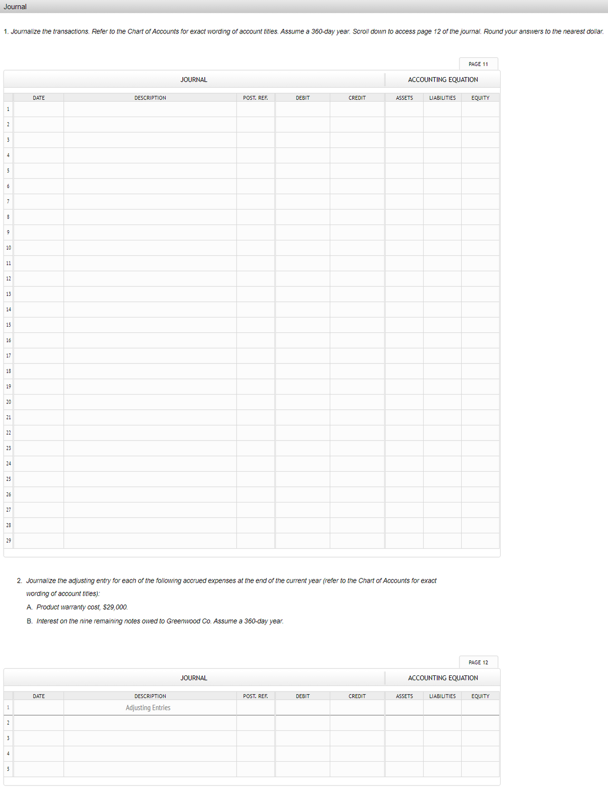 Journal
1. Journalize the transactions. Refer to the Chart of Accounts for exact wording of account titles. Assume a 360-day year. Scroll down to access page 12 of the journal. Round your answers to the nearest dollar.
PAGE 11
JOURNAL
ACCOUNTING EQUATION
DATE
DESCRIPTION
POST. REF.
DEBIT
CREDIT
ASSETS
LIABILITIES
EQUITY
1
2
4
5
6
8
9
10
11
12
13
14
15
16
17
18
19
20
21
22
25
24
25
26
27
28
29
2. Journalize the adjusting entry for each of the following accrued expenses at the end of the current year (refer to the Chart of Accounts for exact
wording of account titles):
A. Product warranty cost, $29,000.
B. Interest on the nine remaining notes owed to Greenwood Co. Assume a 360-day year.
PAGE 12
JOURNAL
ACCOUNTING EQUATION
DATE
DESCRIPTION
POST. REF.
DEBIT
CREDIT
ASSETS
LIABILITIES
EQUITY
Adjusting Entries
2
3
4
5
