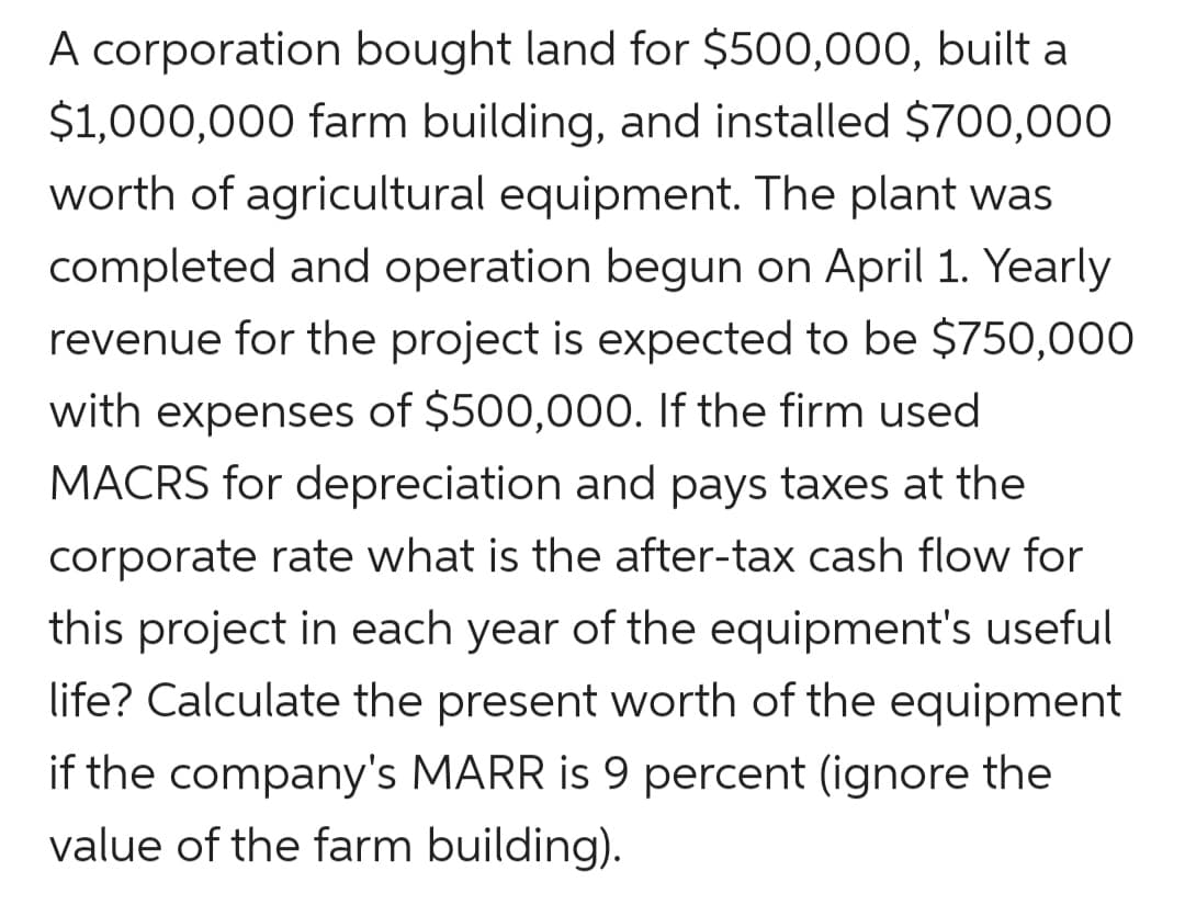 A corporation bought land for $500,000, built a
$1,000,000 farm building, and installed $700,000
worth of agricultural equipment. The plant was
completed and operation begun on April 1. Yearly
revenue for the project is expected to be $750,000
with expenses of $500,000. If the firm used
MACRS for depreciation and pays taxes at the
corporate rate what is the after-tax cash flow for
this project in each year of the equipment's useful
life? Calculate the present worth of the equipment
if the company's MARR is 9 percent (ignore the
value of the farm building).
