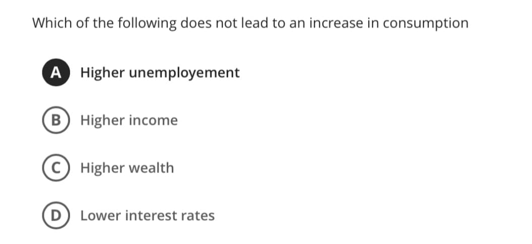 Which of the following does not lead to an increase in consumption
A Higher unemployement
B Higher income
Higher wealth
D) Lower interest rates
