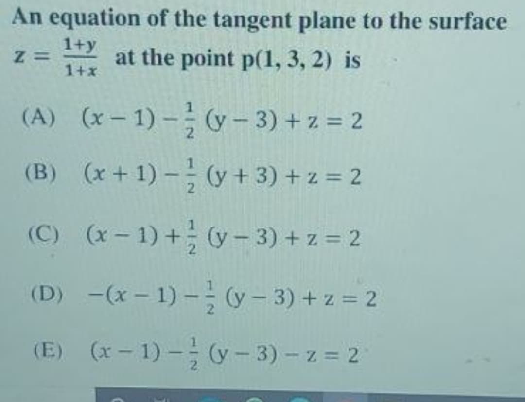 An equation of the tangent plane to the surface
1+y
at the point p(1, 3, 2) is
1+x
(A) (x – 1) – (y – 3) + z = 2
(B) (x+ 1) - (y + 3) + z = 2
(C) (x- 1) + (y- 3) + z = 2
(D) -(x – 1) – (y – 3) + z = 2
(E) (x- 1) - (y- 3) - z = 2
