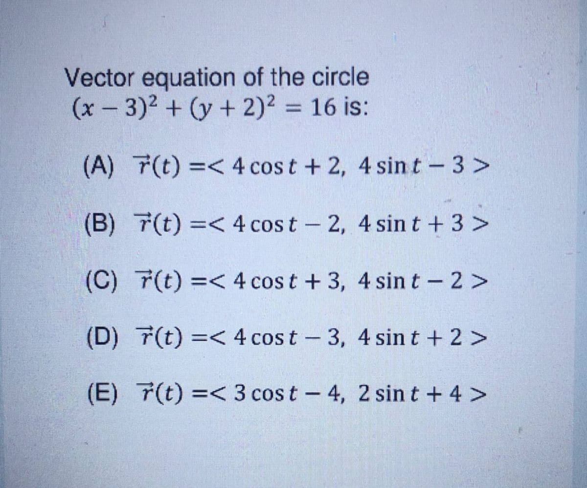 Vector equation of the circle
(x- 3)2 + (y + 2)² = 16 is:
(A) 7(t) =< 4 cos t + 2, 4 sint -3 >
(B) 7(t) =< 4 cost - 2, 4 sin t + 3 >
(C) 7(t) =< 4 cos t + 3, 4 sin t - 2 >
(D) 7(t) =< 4 cos t -3, 4 sin t + 2 >
(E) 7(t) =< 3 cos t - 4, 2 sin t + 4 >
