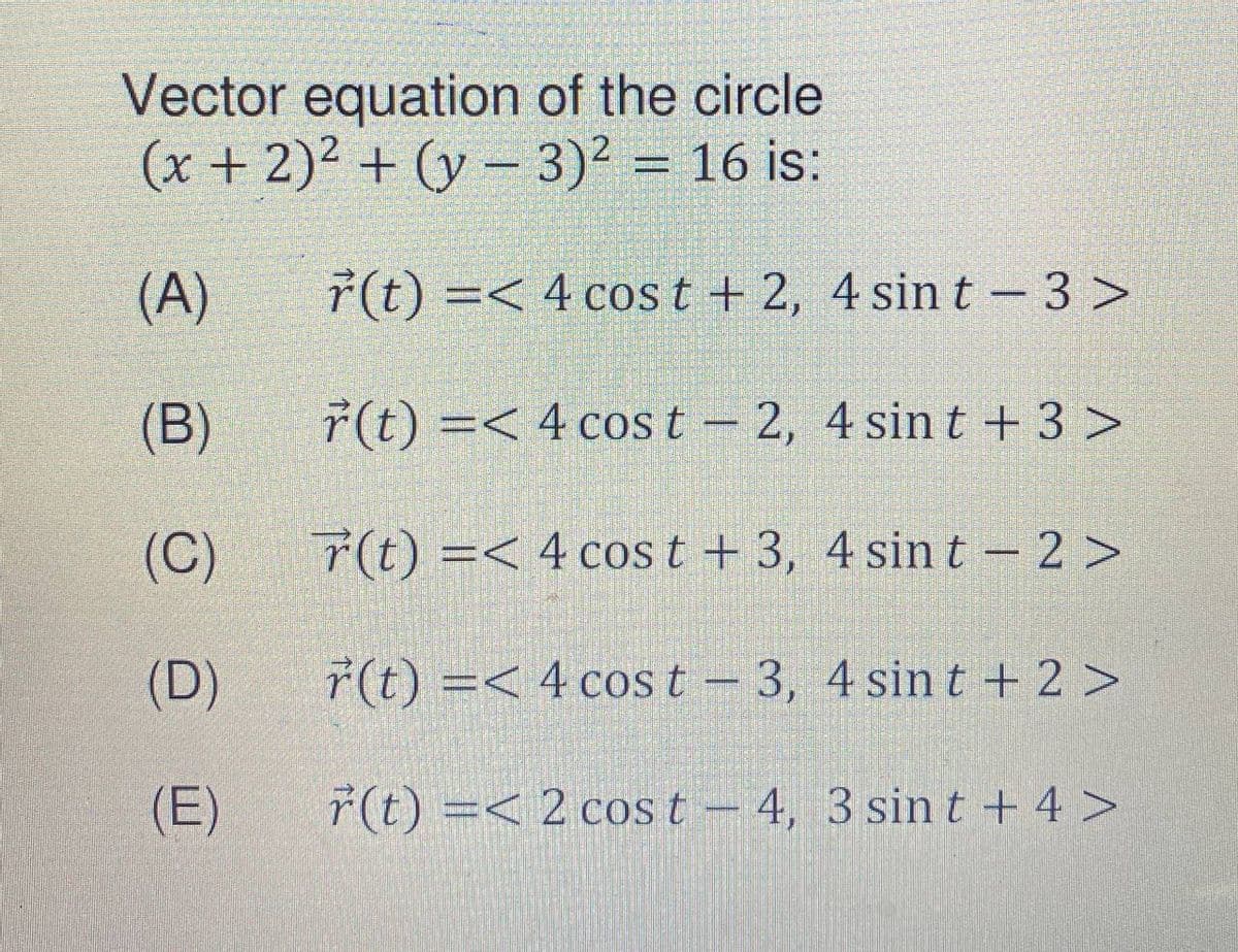 Vector equation of the circle
(x + 2)² + (y – 3)² = 16 is:
(A)
ř(t) =< 4 cos t + 2, 4 sin t – 3 >
(B)
r(t) =< 4 cos t – 2, 4 sin t + 3 >
(C)
7(t) =< 4 cos t + 3, 4 sin t – 2 >
(D)
r(t) =< 4 cos t - 3, 4 sin t + 2 >
(E)
ř(t) =< 2 cos t –
4, 3 sin t + 4 >
