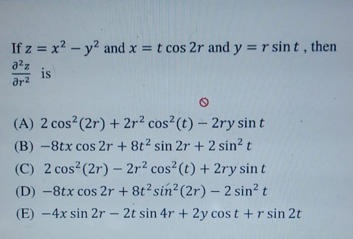 If z = x2 - y2 and x = t cos 2r and y = r sin t, then
%3D
|
a2z
is
ar2
(A) 2 cos2(2r) + 2r2 cos²(t) – 2ry sin t
(B) -8tx cos 2r + 8t2 sin 2r + 2 sin? t
(C) 2 cos? (2r) – 2r2 cos² (t) + 2ry sin t
(D) -8tx cos 2r + 8t? sin2 (2r) – 2 sin? t
|
(E) -4x sin 2r – 2t sin 4r + 2y cos t +r sin 2t
