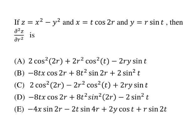 If z = x? – y² and x = t cos 2r and y = r sint , then
a2z
is
(A) 2 cos?(2r) + 2r² cos?(t) – 2ry sin t
(B) -8tx cos 2r + 8t2 sin 2r + 2 sin? t
(C) 2 cos? (2r) – 2r? cos? (t) + 2ry sin t
(D) -8tx cos 2r + 8t?sin? (2r) – 2 sin? t
(E) -4x sin 2r – 2t sin 4r + 2y cos t +rsin 2t

