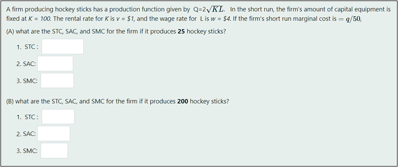 A firm producing hockey sticks has a production function given by Q=2 KL. In the short run, the firm's amount of capital equipment is
fixed at K = 100. The rental rate for K is v= $1, and the wage rate for L is w = $4. If the firm's short run marginal cost is = q/50,
(A) what are the STC, SAC, and SMC for the firm if it produces 25 hockey sticks?
1. STC:
2. SAC:
3. SMC:
(B) what are the STC, SAC, and SMC for the firm if it produces 200 hockey sticks?
1. STC:
2. SAC:
3. SMC: