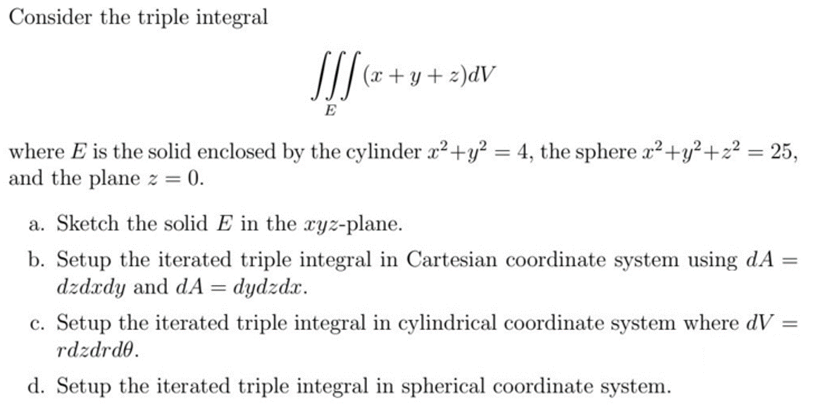 Consider the triple integral
!!!
(x+y+z)dV
E
where E is the solid enclosed by the cylinder x² + y² = 4, the sphere x²+y²+z² = 25,
and the plane z = 0.
a. Sketch the solid E in the xyz-plane.
=
b. Setup the iterated triple integral in Cartesian coordinate system using dA
dzdxdy and dA = dydzdx.
c. Setup the iterated triple integral in cylindrical coordinate system where dV =
rdzdrd0.
d. Setup the iterated triple integral in spherical coordinate system.