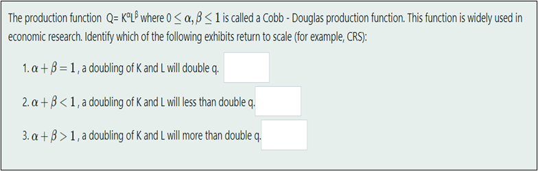 The production function Q= KOLP where 0 ≤ a, ß < 1 is called a Cobb - Douglas production function. This function is widely used in
economic research. Identify which of the following exhibits return to scale (for example, CRS):
1. a+B=1, a doubling of K and I will double q.
2. a +ß < 1, a doubling of K and L will less than double q.
3. a + ß> 1, a doubling of K and L will more than double q.