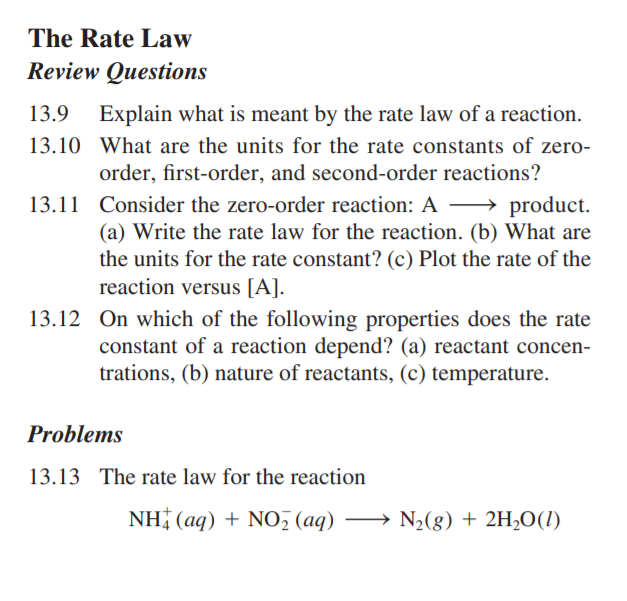 The Rate Law
Review Questions
13.9
Explain what is meant by the rate law of a reaction.
13.10 What are the units for the rate constants of zero-
order, first-order, and second-order reactions?
13.11 Consider the zero-order reaction: A – product.
(a) Write the rate law for the reaction. (b) What are
the units for the rate constant? (c) Plot the rate of the
reaction versus [A].
13.12 On which of the following properties does the rate
constant of a reaction depend? (a) reactant concen-
trations, (b) nature of reactants, (c) temperature.
Problems
13.13 The rate law for the reaction
NH (aq) + NO, (aq) → N2(g) + 2H,O(1)

