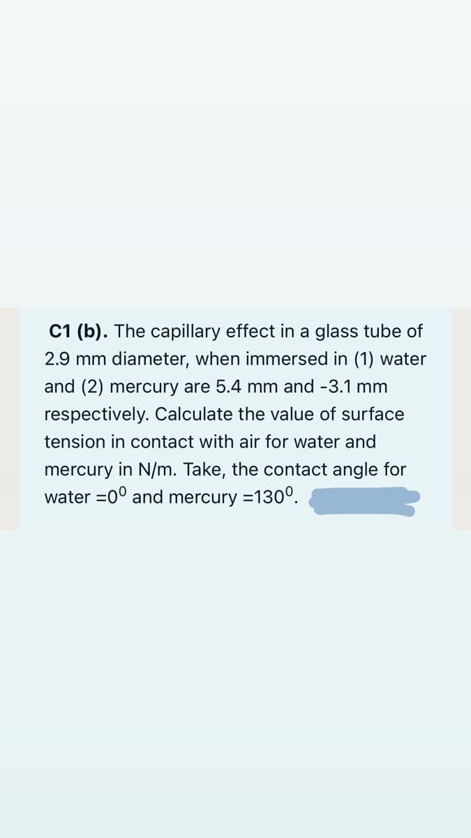 C1 (b). The capillary effect in a glass tube of
2.9 mm diameter, when immersed in (1) water
and (2) mercury are 5.4 mm and -3.1 mm
respectively. Calculate the value of surface
tension in contact with air for water and
mercury in N/m. Take, the contact angle for
water =0° and mercury =130°.
