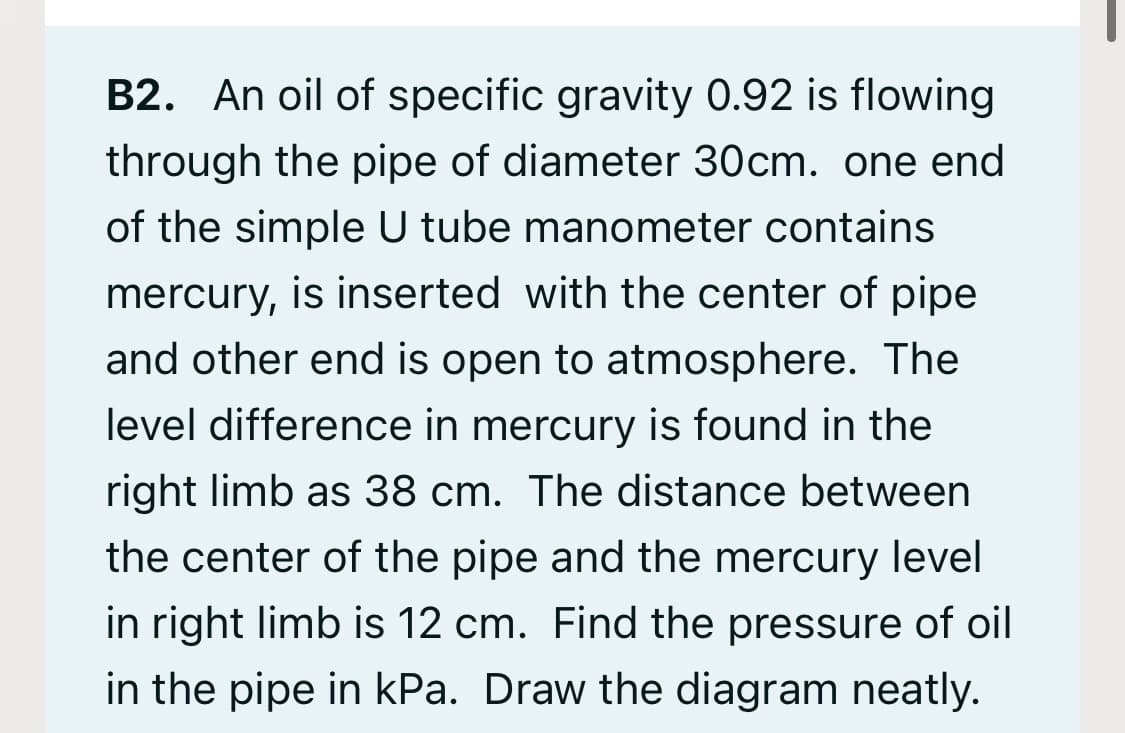 B2. An oil of specific gravity 0.92 is flowing
through the pipe of diameter 30cm. one end
of the simple U tube manometer contains
mercury, is inserted with the center of pipe
and other end is open to atmosphere. The
level difference in mercury is found in the
right limb as 38 cm. The distance between
the center of the pipe and the mercury level
in right limb is 12 cm. Find the pressure of oil
in the pipe in kPa. Draw the diagram neatly.
