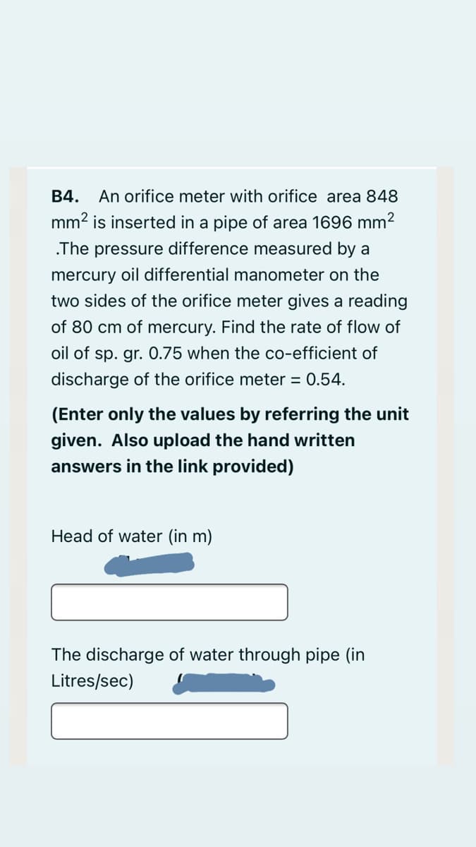 B4. An orifice meter with orifice area 848
mm2 is inserted in a pipe of area 1696 mm2
.The pressure difference measured by a
mercury oil differential manometer on the
two sides of the orifice meter gives a reading
of 80 cm of mercury. Find the rate
flow of
oil of sp. gr. 0.75 when the co-efficient of
discharge of the orifice meter = 0.54.
(Enter only the values by referring the unit
given. Also upload the hand written
answers in the link provided)
Head of water (in m)
The discharge of water through pipe (in
Litres/sec)

