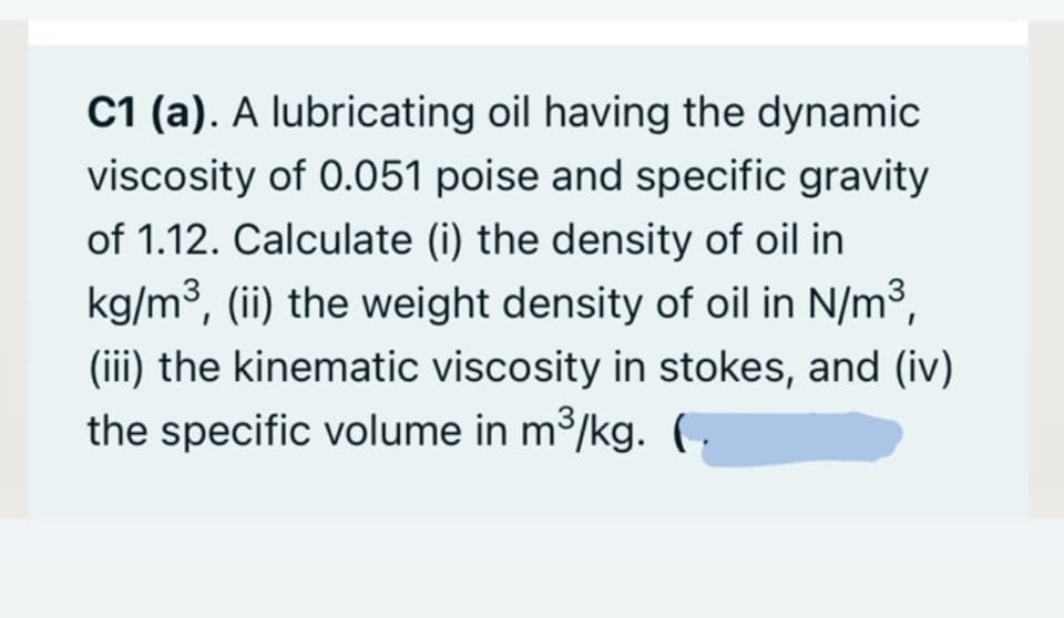 C1 (a). A lubricating oil having the dynamic
viscosity of 0.051 poise and specific gravity
of 1.12. Calculate (i) the density of oil in
kg/m³, (ii) the weight density of oil in N/m3,
(iii) the kinematic viscosity in stokes, and (iv)
the specific volume in m3/kg. C
