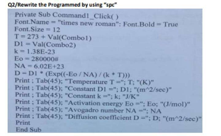 Q2/Rewrite the Programmed by using "spc"
Private Sub
Command1_Click()
Font.Name = "times new roman": Font.Bold - True
Font.Size = 12
T=273 + Val(Combo1)
DI = Val(Combo2)
k=1.38E-23
Eo 280000#
NA 6.02E+23
D=D1* (Exp((-Eo/NA)/(k * T)))
Print; Tab(45); "Temperature T="; T; "(K)"
Print; Tab(45); "Constant D1 ="; D1; "(m^2/sec)"
Print; Tab(45); "Constant k="; k; "J/K"
Print; Tab(45); "Activation energy Eo="; Eo; "(J/mol)"
Print; Tab(45); "Avogadro number NA-"; NA
Print; Tab(45); "Diffusion coefficient D="; D; "(m^2/sec)"
Print
End Sub