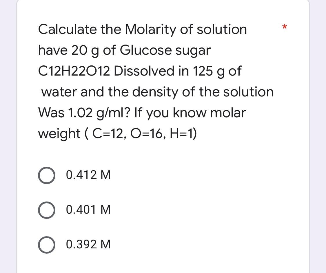 *
Calculate the Molarity of solution
have 20 g of Glucose sugar
C12H22012 Dissolved in 125 g of
water and the density of the solution
Was 1.02 g/ml? If you know molar
weight (C=12, O=16, H=1)
O 0.412 M
0.401 M
O 0.392 M