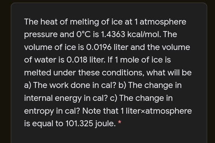 The heat of melting of ice at 1 atmosphere
pressure and 0°C is 1.4363 kcal/mol. The
volume of ice is 0.0196 liter and the volume
of water is 0.018 liter. If 1 mole of ice is
melted under these conditions, what will be
a) The work done in cal? b) The change in
internal energy in cal? c) The change in
entropy in cal? Note that 1 literxatmosphere
is equal to 101.325 joule. *