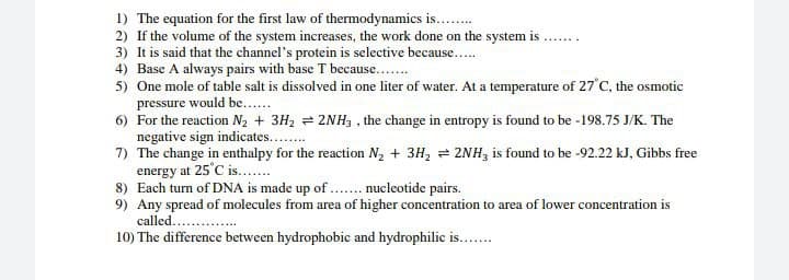 1) The equation for the first law of thermodynamics is........
2) If the volume of the system increases, the work done on the system is .
3) It is said that the channel's protein is selective because.....
4) Base A always pairs with base T because.......
5) One mole of table salt is dissolved in one liter of water. At a temperature of 27°C, the osmotic
pressure would be......
6) For the reaction N₂ + 3H₂2NH3, the change in entropy is found to be -198.75 J/K. The
negative sign indicates........
7) The change in enthalpy for the reaction N₂ + 3H₂ = 2NH3 is found to be -92.22 kJ, Gibbs free
energy at 25°C is.......
8)
Each turn of DNA is made up of ....... nucleotide pairs.
9) Any spread of molecules from area of higher concentration to area of lower concentration is
called......
10) The difference between hydrophobic and hydrophilic is........