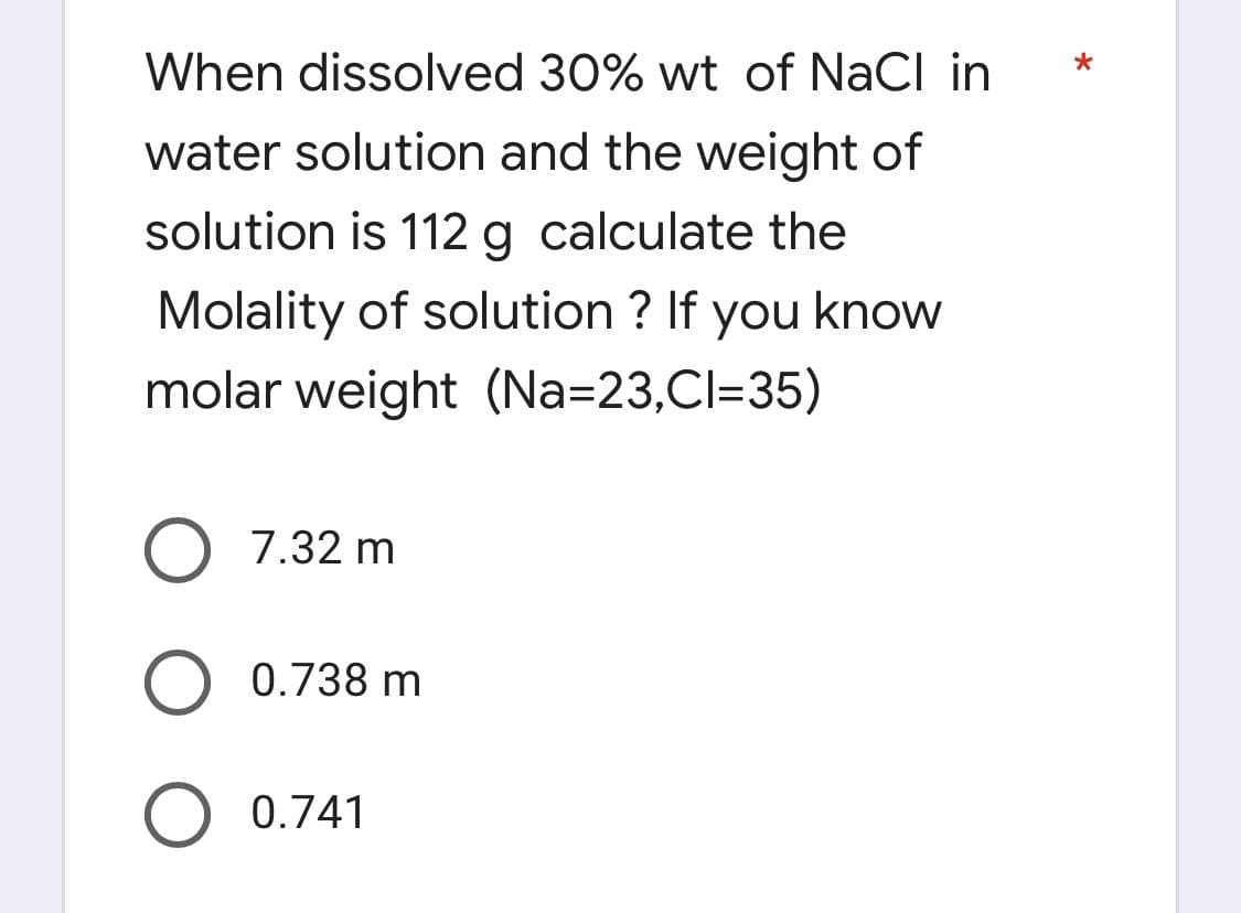 When dissolved 30% wt of NaCl in
water solution and the weight of
solution is 112 g calculate the
Molality of solution ? If you know
molar weight (Na-23,CI=35)
O 7.32 m
O 0.738 m
O 0.741
*