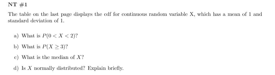 NT #1
The table on the last page displays the cdf for continuous random variable X, which has a mcan of 1 and
standard deviation of 1.
a) What is P(0 < X < 2)?
b) What is P(X > 3)?
c) What is the median of X?
d) Is X normally distributed? Explain briefly.
