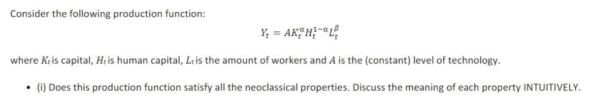 Consider the following production function:
Y; = AKEH?-"L
||
where Kris capital, Ht is human capital, Leis the amount of workers and A is the (constant) level of technology.
(i) Does this production function satisfy all the neoclassical properties. Discuss the meaning of each property INTUITIVELY.
