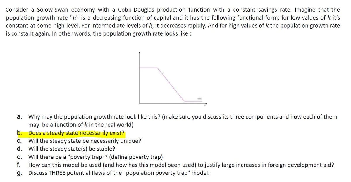 Consider a Solow-Swan economy with a Cobb-Douglas production function with a constant savings rate. Imagine that the
population growth rate "n" is a decreasing function of capital and it has the following functional form: for low values of k it's
constant at some high level. For intermediate levels of k, it decreases rapidly. And for high values of k the population growth rate
is constant again. In other words, the population growth rate looks like :
a. Why may the population growth rate look like this? (make sure you discuss its three components and how each of them
may be a function of k in the real world)
b.
Does a steady state necessarily exist?
Will the steady state be necessarily unique?
Will the steady state(s) be stable?
Will there be a "poverty trap"? (define poverty trap)
How can this model be used (and how has this model been used) to justify large increases in foreign development aid?
Discuss THREE potential flaws of the "population poverty trap" model.
C.
d.
е.
f.
g.
