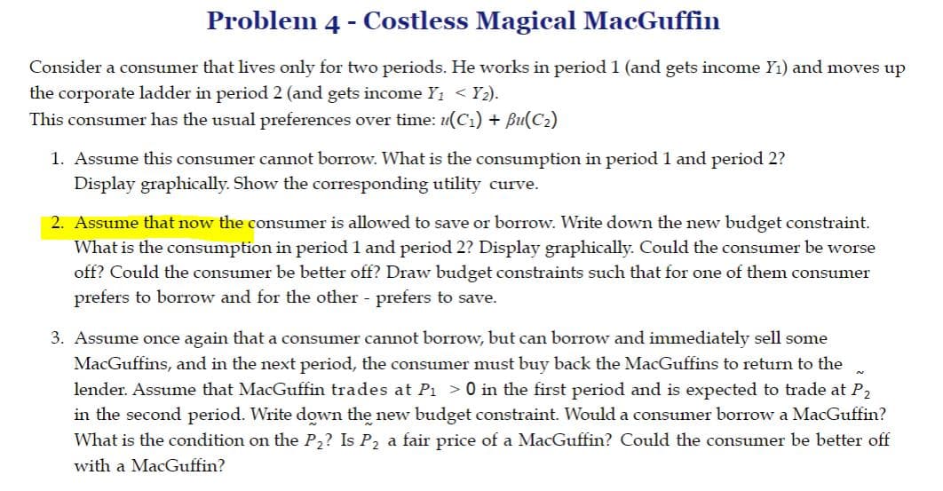 Problem 4 - Costless Magical MacGuffin
Consider a consumer that lives only for two periods. He works in period 1 (and gets income Y1) and moves up
the corporate ladder in period 2 (and gets income Y1 < Y2).
This consumer has the usual preferences over time: u(C1) + Bu(C2)
1. Assume this consumer cannot borrow. What is the consumption in period 1 and period 2?
Display graphically. Show the corresponding utility curve.
2. Assume that now the consumer is allowed to save or borrow. Write down the new budget constraint.
What is the consumption in period 1 and period 2? Display graphically. Could the consumer be worse
off? Could the consumer be better off? Draw budget constraints such that for one of them consumer
prefers to borrow and for the other - prefers to save.
3. Assume once again that a consumer cannot borrow, but can borrow and immediately sell some
MacGuffins, and in the next period, the consumer must buy back the MacGuffins to return to the
lender. Assume that MacGuffin trades at P1 >0 in the first period and is expected to trade at P,
in the second period. Write down the new budget constraint. Would a consumer borrow a MacGuffin?
What is the condition on the P,? Is P, a fair price of a MacGuffin? Could the consumer be better off
with a MacGuffin?
