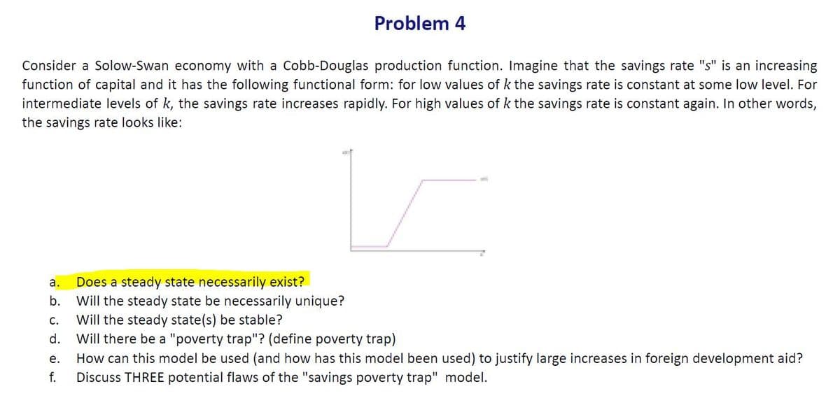 Problem 4
Consider a Solow-Swan economy with a Cobb-Douglas production function. Imagine that the savings rate "s" is an increasing
function of capital and it has the following functional form: for low values of k the savings rate is constant at some low level. For
intermediate levels of k, the savings rate increases rapidly. For high values of k the savings rate is constant again. In other words,
the savings rate looks like:
Does a steady state necessarily exist?
Will the steady state be necessarily unique?
Will the steady state(s) be stable?
Will there be a "poverty trap"? (define poverty trap)
a.
b.
С.
d.
How can this model be used (and how has this model been used) to justify large increases in foreign development aid?
Discuss THREE potential flaws of the "savings poverty trap" model.
е.
f.
