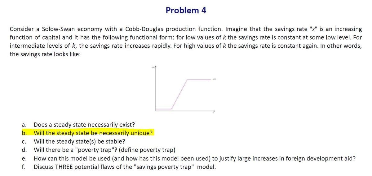 Problem 4
Consider a Solow-Swan economy with a Cobb-Douglas production function. Imagine that the savings rate "s" is an increasing
function of capital and it has the following functional form: for low values of k the savings rate is constant at some low level. For
intermediate levels of k, the savings rate increases rapidly. For high values of k the savings rate is constant again. In other words,
the savings rate looks like:
Does a steady state necessarily exist?
Will the steady state be necessarily unique?
Will the steady state(s) be stable?
Will there be a "poverty trap"? (define poverty trap)
а.
b.
С.
d.
How can this model be used (and how has this model been used) to justify large increases in foreign development aid?
Discuss THREE potential flaws of the "savings poverty trap" model.
е.
f.
