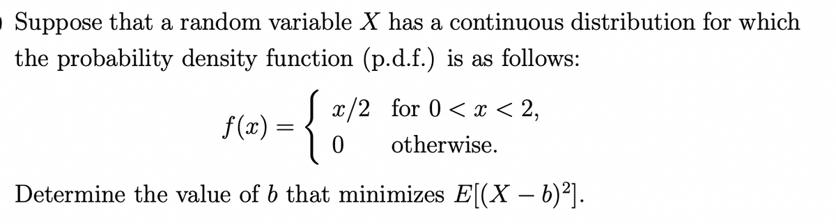O Suppose that a random variable X has a continuous distribution for which
the probability density function (p.d.f.) is as follows:
x/2_for 0 < x < 2,
otherwise.
f(x) =
{
Determine the value of 6 that minimizes E[(X — b)²].
0