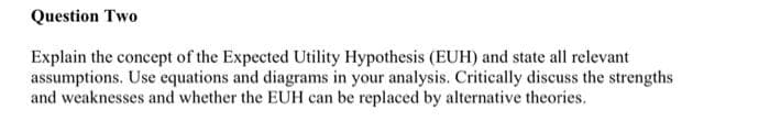 Question Two
Explain the concept of the Expected Utility Hypothesis (EUH) and state all relevant
assumptions. Use equations and diagrams in your analysis. Critically discuss the strengths
and weaknesses and whether the EUH can be replaced by alternative theories.