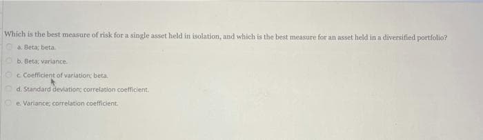 Which is the best measure of risk for a single asset held in isolation, and which is the best measure for an asset held in a diversified portfolio?
a. Beta; beta.
b. Beta; variance.
c Coefficient of variation; beta.
d. Standard deviation; correlation.coefficient.
e. Variance; correlation coefficient.
