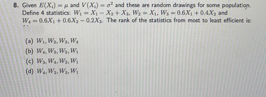 8. Given E(X) = μ and V(X) = o² and these are random drawings for some population.
X₂ + X3, W2 = X₁, W3 = 0.6X1 +0.4X2 and
Define 4 statistics: W₁ = X₁
W4 = 0.6X1 +0.6X2-0.2X3.
The rank of the statistics from most to least efficient is:
(a) W₁, W2, W3, W₁
(b) W4, W3, W2, W₁
(c) W3, W4, W2, W₁
(d) W4, W2, W3, W₁