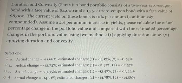 Duration and Convexity (Part 2): A bond portfolio consists of a two-year zero-coupon
bond with a face value of $4,000 and a 15-year zero-coupon bond with a face value of
$8,000. The current yield on these bonds is 10% per annum (continuously
compounded). Assume a 2% per annum increase in yields, please calculate the actual
percentage change in the portfolio value and compare it with the estimated percentage
changes in the portfolio value using two methods: (1) applying duration alone, (2)
applying duration and convexity.
Select one:
O a. Actual change = -11.68%; estimated changes: (1) = -13.17%, (2)=-11.53%
O b. Actual change = -12.73% ; estimated changes: (1) = -11.97%, (2) = -12.57%
O c. Actual change = -13.35%; estimated changes: (1) = -13.47%, (2) = -13.22%
O d. Actual change = -14.21% ; estimated changes: (1) = -14.78%, ( 2 ) = -14.56%