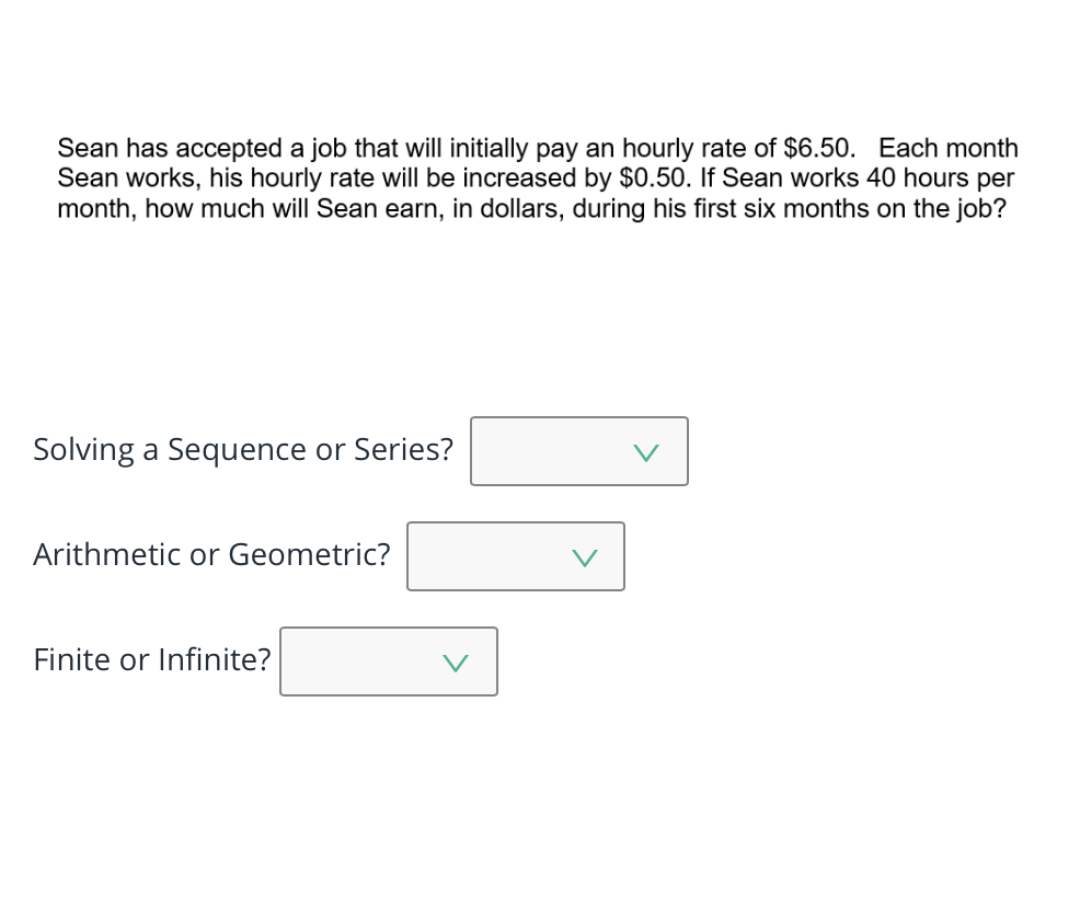 Sean has accepted a job that will initially pay an hourly rate of $6.50. Each month
Sean works, his hourly rate will be increased by $0.50. If Sean works 40 hours per
month, how much will Sean earn, in dollars, during his first six months on the job?
Solving a Sequence or Series?
Arithmetic or Geometric?
Finite or Infinite?
