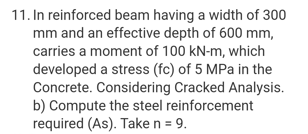11. In reinforced beam having a width of 300
mm and an effective depth of 600 mm,
carries a moment of 100 kN-m, which
developed a stress (fc) of 5 MPa in the
Concrete. Considering Cracked Analysis.
b) Compute the steel reinforcement
required (As). Take n = 9.
%3D
