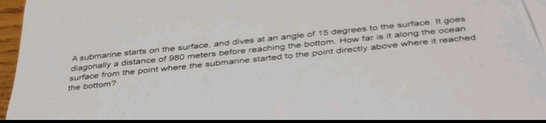 A submarine starts on the surface, and dives at an angle of 15 degrees to the surface. It goes
diagonally a distance of 980 meters before reaching the bottom. How far is it along the ocean
surface from the point where the submarine started to the point directly above where it reached
the bottom?
