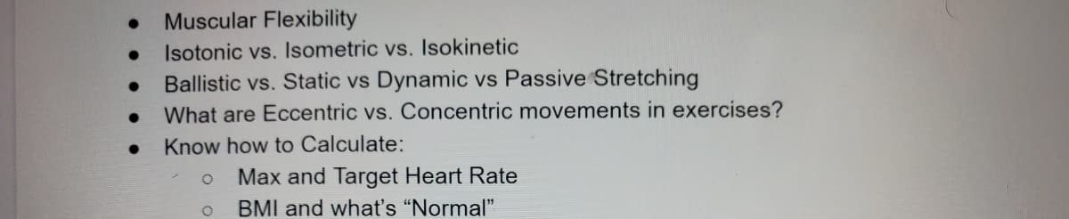 Muscular Flexibility
Isotonic vs. Isometric vs. Isokinetic
Ballistic vs. Static vs Dynamic vs Passive Stretching
What are Eccentric vs. Concentric movements in exercises?
Know how to Calculate:
Max and Target Heart Rate
BMI and what's “Normal"
