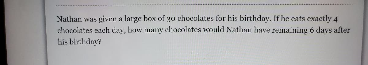 Nathan was given a large box of 30 chocolates for his birthday. If he eats exactly 4
chocolates each day, how many chocolates would Nathan have remaining 6 days after
his birthday?
